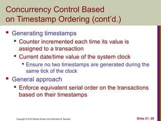 Copyright © 2016 Ramez Elmasri and Shamkant B. Navathe
Concurrency Control Based
on Timestamp Ordering (cont’d.)
 Generating timestamps
 Counter incremented each time its value is
assigned to a transaction
 Current date/time value of the system clock

Ensure no two timestamps are generated during the
same tick of the clock
 General approach
 Enforce equivalent serial order on the transactions
based on their timestamps
Slide 21- 20
 