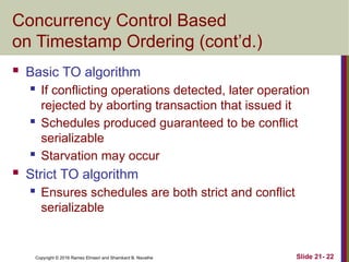 Copyright © 2016 Ramez Elmasri and Shamkant B. Navathe
Concurrency Control Based
on Timestamp Ordering (cont’d.)
 Basic TO algorithm
 If conflicting operations detected, later operation
rejected by aborting transaction that issued it
 Schedules produced guaranteed to be conflict
serializable
 Starvation may occur
 Strict TO algorithm
 Ensures schedules are both strict and conflict
serializable
Slide 21- 22
 