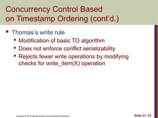 Copyright © 2016 Ramez Elmasri and Shamkant B. Navathe
Concurrency Control Based
on Timestamp Ordering (cont’d.)
 Thomas’s write rule
 Modification of basic TO algorithm
 Does not enforce conflict serializability
 Rejects fewer write operations by modifying
checks for write_item(X) operation
Slide 21- 23
 