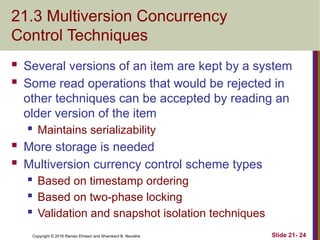 Copyright © 2016 Ramez Elmasri and Shamkant B. Navathe
21.3 Multiversion Concurrency
Control Techniques
 Several versions of an item are kept by a system
 Some read operations that would be rejected in
other techniques can be accepted by reading an
older version of the item
 Maintains serializability
 More storage is needed
 Multiversion currency control scheme types
 Based on timestamp ordering
 Based on two-phase locking
 Validation and snapshot isolation techniques
Slide 21- 24
 