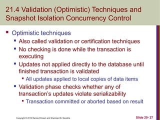 Copyright © 2016 Ramez Elmasri and Shamkant B. Navathe
21.4 Validation (Optimistic) Techniques and
Snapshot Isolation Concurrency Control
 Optimistic techniques
 Also called validation or certification techniques
 No checking is done while the transaction is
executing
 Updates not applied directly to the database until
finished transaction is validated

All updates applied to local copies of data items
 Validation phase checks whether any of
transaction’s updates violate serializability

Transaction committed or aborted based on result
Slide 20- 27
 