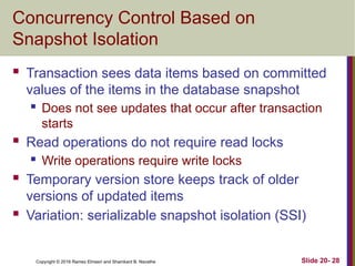 Copyright © 2016 Ramez Elmasri and Shamkant B. Navathe
Concurrency Control Based on
Snapshot Isolation
 Transaction sees data items based on committed
values of the items in the database snapshot
 Does not see updates that occur after transaction
starts
 Read operations do not require read locks
 Write operations require write locks
 Temporary version store keeps track of older
versions of updated items
 Variation: serializable snapshot isolation (SSI)
Slide 20- 28
 