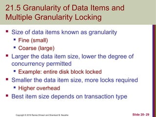 Copyright © 2016 Ramez Elmasri and Shamkant B. Navathe
21.5 Granularity of Data Items and
Multiple Granularity Locking
 Size of data items known as granularity
 Fine (small)
 Coarse (large)
 Larger the data item size, lower the degree of
concurrency permitted
 Example: entire disk block locked
 Smaller the data item size, more locks required
 Higher overhead
 Best item size depends on transaction type
Slide 20- 29
 