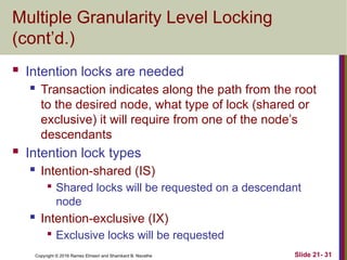 Copyright © 2016 Ramez Elmasri and Shamkant B. Navathe
Multiple Granularity Level Locking
(cont’d.)
 Intention locks are needed
 Transaction indicates along the path from the root
to the desired node, what type of lock (shared or
exclusive) it will require from one of the node’s
descendants
 Intention lock types
 Intention-shared (IS)

Shared locks will be requested on a descendant
node
 Intention-exclusive (IX)

Exclusive locks will be requested
Slide 21- 31
 