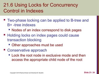 Copyright © 2016 Ramez Elmasri and Shamkant B. Navathe
21.6 Using Locks for Concurrency
Control in Indexes
 Two-phase locking can be applied to B-tree and
B+ -tree indexes
 Nodes of an index correspond to disk pages
 Holding locks on index pages could cause
transaction blocking
 Other approaches must be used
 Conservative approach
 Lock the root node in exclusive mode and then
access the appropriate child node of the root
Slide 21- 34
 