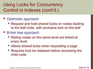 Copyright © 2016 Ramez Elmasri and Shamkant B. Navathe
Using Locks for Concurrency
Control in Indexes (cont’d.)
 Optimistic approach
 Request and hold shared locks on nodes leading
to the leaf node, with exclusive lock on the leaf
 B-link tree approach
 Sibling nodes on the same level are linked at
every level
 Allows shared locks when requesting a page
 Requires lock be released before accessing the
child node
Slide 21- 35
 