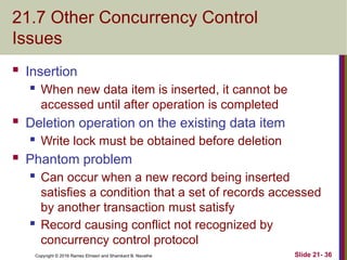 Copyright © 2016 Ramez Elmasri and Shamkant B. Navathe
21.7 Other Concurrency Control
Issues
 Insertion
 When new data item is inserted, it cannot be
accessed until after operation is completed
 Deletion operation on the existing data item
 Write lock must be obtained before deletion
 Phantom problem
 Can occur when a new record being inserted
satisfies a condition that a set of records accessed
by another transaction must satisfy
 Record causing conflict not recognized by
concurrency control protocol
Slide 21- 36
 