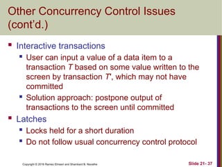 Copyright © 2016 Ramez Elmasri and Shamkant B. Navathe
Other Concurrency Control Issues
(cont’d.)
 Interactive transactions
 User can input a value of a data item to a
transaction T based on some value written to the
screen by transaction T′, which may not have
committed
 Solution approach: postpone output of
transactions to the screen until committed
 Latches
 Locks held for a short duration
 Do not follow usual concurrency control protocol
Slide 21- 37
 