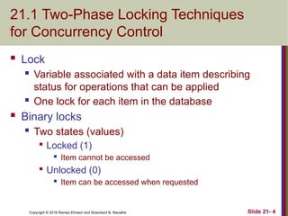 Copyright © 2016 Ramez Elmasri and Shamkant B. Navathe
21.1 Two-Phase Locking Techniques
for Concurrency Control
 Lock
 Variable associated with a data item describing
status for operations that can be applied
 One lock for each item in the database
 Binary locks
 Two states (values)

Locked (1)
 Item cannot be accessed

Unlocked (0)
 Item can be accessed when requested
Slide 21- 4
 