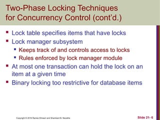Copyright © 2016 Ramez Elmasri and Shamkant B. Navathe
Two-Phase Locking Techniques
for Concurrency Control (cont’d.)
 Lock table specifies items that have locks
 Lock manager subsystem
 Keeps track of and controls access to locks
 Rules enforced by lock manager module
 At most one transaction can hold the lock on an
item at a given time
 Binary locking too restrictive for database items
Slide 21- 6
 