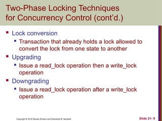 Copyright © 2016 Ramez Elmasri and Shamkant B. Navathe
Two-Phase Locking Techniques
for Concurrency Control (cont’d.)
 Lock conversion
 Transaction that already holds a lock allowed to
convert the lock from one state to another
 Upgrading
 Issue a read_lock operation then a write_lock
operation
 Downgrading
 Issue a read_lock operation after a write_lock
operation
Slide 21- 9
 