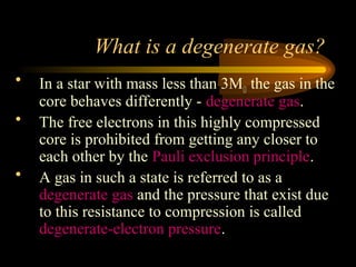 What is a degenerate gas?
• In a star with mass less than 3M the gas in the
core behaves differently - degenerate gas.
• The free electrons in this highly compressed
core is prohibited from getting any closer to
each other by the Pauli exclusion principle.
• A gas in such a state is referred to as a
degenerate gas and the pressure that exist due
to this resistance to compression is called
degenerate-electron pressure.
 