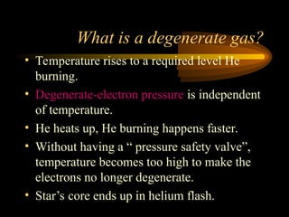 What is a degenerate gas?
• Temperature rises to a required level He
burning.
• Degenerate-electron pressure is independent
of temperature.
• He heats up, He burning happens faster.
• Without having a “ pressure safety valve”,
temperature becomes too high to make the
electrons no longer degenerate.
• Star’s core ends up in helium flash.
 