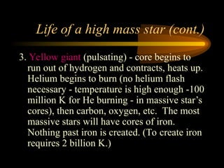 Life of a high mass star (cont.)
3. Yellow giant (pulsating) - core begins to
run out of hydrogen and contracts, heats up.
Helium begins to burn (no helium flash
necessary - temperature is high enough -100
million K for He burning - in massive star’s
cores), then carbon, oxygen, etc. The most
massive stars will have cores of iron.
Nothing past iron is created. (To create iron
requires 2 billion K.)
 