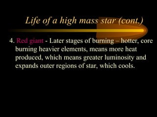 Life of a high mass star (cont.)
4. Red giant - Later stages of burning – hotter, core
burning heavier elements, means more heat
produced, which means greater luminosity and
expands outer regions of star, which cools.
 