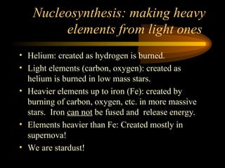Nucleosynthesis: making heavy
elements from light ones
• Helium: created as hydrogen is burned.
• Light elements (carbon, oxygen): created as
helium is burned in low mass stars.
• Heavier elements up to iron (Fe): created by
burning of carbon, oxygen, etc. in more massive
stars. Iron can not be fused and release energy.
• Elements heavier than Fe: Created mostly in
supernova!
• We are stardust!
 