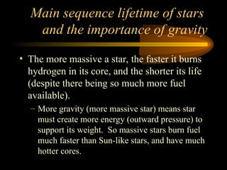 Main sequence lifetime of stars
and the importance of gravity
• The more massive a star, the faster it burns
hydrogen in its core, and the shorter its life
(despite there being so much more fuel
available).
– More gravity (more massive star) means star
must create more energy (outward pressure) to
support its weight. So massive stars burn fuel
much faster than Sun-like stars, and have much
hotter cores.
 