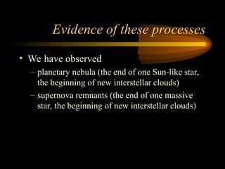 Evidence of these processes
• We have observed
– planetary nebula (the end of one Sun-like star,
the beginning of new interstellar clouds)
– supernova remnants (the end of one massive
star, the beginning of new interstellar clouds)
 