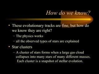 How do we know?
• These evolutionary tracks are fine, but how do
we know they are right?
– The physics works
– all the observed types of stars are explained
• Star clusters
– A cluster of stars forms when a large gas cloud
collapses into many stars of many different masses.
Each cluster is a snapshot of stellar evolution.
 