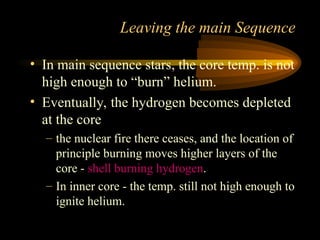 • In main sequence stars, the core temp. is not
high enough to “burn” helium.
• Eventually, the hydrogen becomes depleted
at the core
– the nuclear fire there ceases, and the location of
principle burning moves higher layers of the
core - shell burning hydrogen.
– In inner core - the temp. still not high enough to
ignite helium.
Leaving the main Sequence
 
