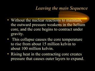 • Without the nuclear reactions to maintain,
the outward pressure weakens in the helium
core, and the core begins to contract under
gravity.
• This collapse causes the core temperature
to rise from about 15 million kelvin to
about 100 million kelvin.
• Rising heat in the contracting core creates
pressure that causes outer layers to expand.
Leaving the main Sequence
 