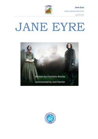 JANE EYRE 501015381635 Written by Charlotte Bronte Summarized by Jack Román CHAPTER 21 MR RIVER’S SACRIFICE Jane had twenty girls to teach. Only three could read and none could write. They were very poor, might be as good and as intelligent as children from the greatest families in England. Mr. Rochester had reminded in Jane’s thoughts. She was sad for Mr. Rochester, for what happened at Thornfield.  Now Jane pretends to be happy here in Morton as a schoolteacher.   St. John Rivers found her crying, he thought (that) she was uncomfortable with her job.  Not at all, said Jane. “I’m Grateful to have home, and work to do.” Then John Rivers begin to talk about his future: “God called me to be a missionary. I felt bored by the routine life of vicar*. He was tempted (tentado) to change of profession. Suddenly Miss Oliver appeared at night. She was rich, generously furnished the cottage*.   She likes St. John, and she try to catch his attention but he refused to love her because his heart was already promised to God, anyway he loves her and she too.  ----------- Jane decided to try to persuade St John to marry her. Jane thought he could do more good with Miss Oliver’s money in England, than as a missionary. He delighted the idea of marrying with Rosamund Oliver but he said he couldn’t marry with her!!  St. John was talking with Jane, watching his clock. He picked up his hat when a piece of paper on the table caught his eyes. He glanced* at Jane, then tore off a tiny piece very quickly, and with a rapid “Good bye” rushed out of the cottage. Jane could not image what he had found to interest him so much. *cottage: casa de campo *glance: ojear CHAPTER 22 SUDDEN WEALTH When St John left the cottage, it was beginning to snow, it continued all the night and the next day. In the evening Jane sat by the fire when suddenly heard a noise… It was St. John. His coat was covered in snow. He came to talk with Jane. She remembered his strange behaviour with the piece of paper.  She thought for a moment he might be going mad. He began to speak to Jane: “Twenty years ago a poor vicar fell in love with a rich man’s daughter. She also fell in love with him, and married him, against the advice of all her family. Sadly, less than two years later the couple were both death. The baby daughter was brought up by an aunt, a Mr. Reed of Gateshead. This child was sent at Lowood and then became a governess in the house of a certain Mr. Rochester. ” St. John spoke like a review of the Jane’s life…  He asked Jane if she wanted to know the name of the child, the name of this person. Beside Mr. Briggs, a lawyer has something to tell her, and everybody is looking for her! St. John took out of his walled a tiny piece of paper, sketch book of Jane drawing. On it was the Name of JANE EYRE. St. John spoke all of this because Jane had lied abut her name “Jane Elliot”. So Jane admitted she was JANE EYRE not JANE ELLIOT. What Mr. Briggs wanted to say is that her uncle Mr. Reed of Madeira was death and he left all his possession to Jane about Twenty thousand pounds. She was serious when she heard it. Jane was surprised that he had spoken all of these things. “My Full name is John Eyre Rivers”. St. John, Diana and Mary were Jane’s Cousin. “I had found a brother and sisters to loved and be proud of the rest of my life. The people who saved my life are my close relations!” Jane was glad for this. She suggested sharing the money in equals’ part. Each one received Five thousand pounds.   CHAPTER 23 A VOICE FROM THE PAST I promised to stay at Morton School until Christmas, When St John Would be able to find another teacher, Said Jane. Now Jane has thought to leave Morton School. St John looked Serious. ‘What are your plans?’ St.  John suggested to Jane to use her energy and intelligence in the service of God. ---------  Jane and Hannah cleaned the Moor House From the top to bottom. All was ready, Diana and Mary arrived at Moor House, and their faces were cold and stiff from the long journey. Jane, Diana and Mary spend the whole Christmas week in perfect happiness. St. John continued his serious studies, and spent much time visiting the sick as usual. Nothing has changed his plans, or his feelings for Rosamund Oliver. He said she was engaged* to a Mr. Granby, a very suitable young man, according to her father. Now maybe He has overcome his weakness (the love for Miss Oliver). St. Join Chose Jane to learn Hindustani instead of German. “I’ll need it for my missionary work in INDIA, and you could help me to learn it by studying with Me.” said John. Jane accepted it but now she felt under his influence, obeying all his commands without thinking. After a few days John commented to Jane (that) He’ll be leaving in 6 weeks: Jane would you like to be a missionary? John wanted a wife who obey his commands and so forth, stay with him until the death. But Jane don´t wanted to his wife. She only could see John like a brother.  He’ll be asking in a few days; however he changed his manners towards Jane. He was as cold as stern with her.  “Remember, Jane, God calls us to work for him, and will reward us for it” Jane answered finally: “That God really wanted me to marry you, I would agree!”  Suddenly a distance voice cry, ‘Jane! Jane! Jane!’ Where did it come? It was the voice of Edward Rochester, and it spoke in sadness and pain. Where are you? ‘Wait for me, replied Jane. Only the hills sent a faint echo back. She broke away from St. John, who had followed, asking her questions. But Jane gave order to leave her alone.  Jane fell to her knees to thank God for the sign he had sent to her.   Engage: comprometerse ______________________________________________________________________ CHAPTER 24 RETURNING TO THORNFIELD  In the morning Jane explained to Diana and Mary that She had to go on a journey, and would be away for several days. And so she walked to with cross, the lonely crossroads on the moor, where she arrived a year ago with no money or luggage. Jane took the coach and after thirty-six hours of traveling she got down town at Thornfield village. She approached from the front thinking to see her Master. But when she reached the great stone columns of the main gate, she stood still in horror. She thought to see a fine house, was nothing but a blackened heap of stones. There must have been a great fire.  Jane ran back to the village to find answer to her questions. In the village the Hotel-owner told her, ‘I was one of the Mr. Rochester’s servants at the time. Well I can tell you it was his mad wife who started the fire in the governess’ room. Anyway, in the fire the master risked his life helping all his servants out of the house, then bravely went back to save the mad woman.’ The wicked man jumped from the roof and died. But because he went back to help her, he was badly injured in the fire, losing a hand and the sight of both eyes. Mr. Rochester is in another house of his, Ferndean Manor, thirty miles away. ‘Jane hired a carriage to drive there at once’ CHAPTER 25 FINDING MR ROCHESTER AGAIN Ferndean Manor was a large old house in the middle of a wood. As Jane approached, the narrow front door opened, and out came a figure she couldn’t fail to recognize, Edward Rochester. His face looked strong and bitter, desperate. He kept looking eagerly at the sky, it could see nothing! Jane knocked the door; Mr. Rochester’s old servant opened the door. They were john and his wife. Jane stayed at Ferndean that night. ‘But he may not want to see anybody except us’ warned Mary.  The blinding man (Edward R.) was sitting near the neglected fire in the dark room. ‘Put down the candles, Mary’, he sighed (suspiro). After a moment he suspected that she wasn’t Mary…  Jane held his wandering hands.  ‘Is it Jane?’ ‘This is her shape…’ She is here. My living darling! ‘So you aren´t lying dead in the ditch somewhere’ I’m live, it’s not a dream, said Jane. Well, during this time Mr. Rochester asked Jane some questions about her life, If the place where she was found a guy. Jane related all about it AND naturally he was interested in St. John, her cousin. She told him that St. John wanted to married Jane. Jane said that he is young, handsome, blue eyes.  Mr. Rochester suggested her to go, leave him and marry with him But he doesn’t love St. John and her too, she only loves Mr. Rochester. Her heart owned to Mr. Rochester… Suddenly He kissed her and says: Jane, will you marry me, a poor blind man with one hand, twenty years older than you? ‘Yes, Sir’ reply Jane. Thank God! I understand that God has been punishing me for my pride and my past wickedness. Last Monday night Mr. Rochester was sitting by the window, praying for a little peace and happiness in my dark life. He cried three times “Jane!” They had a quiet wedding. Jane wrote back to tell the Rivers the news.  Now she has been married for ten years. After two years his sight began to return in one eye. He can see a little, and was able to see his first child with Jane. “Mr. Fairfax is retired, and Adele has grown into a charming* young woman. Diana and Mary both married, and we visit them once year. St. John achieved his ambition by going to India as planned, and is still there. He writes to me regularly. He is unmarried and will never marry now. He knows that the end of his life is near, but he has no fear of death, and looks forward to gaining his place in heaven.” *charming: encantador (a). 