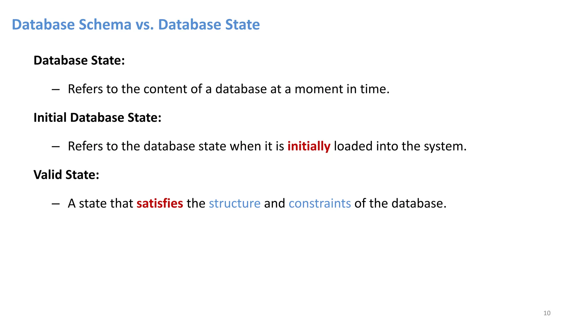Database Schema vs. Database State
Database State:
– Refers to the content of a database at a moment in time.
Initial Database State:
– Refers to the database state when it is initially loaded into the system.
Valid State:
– A state that satisfies the structure and constraints of the database.
10
 
