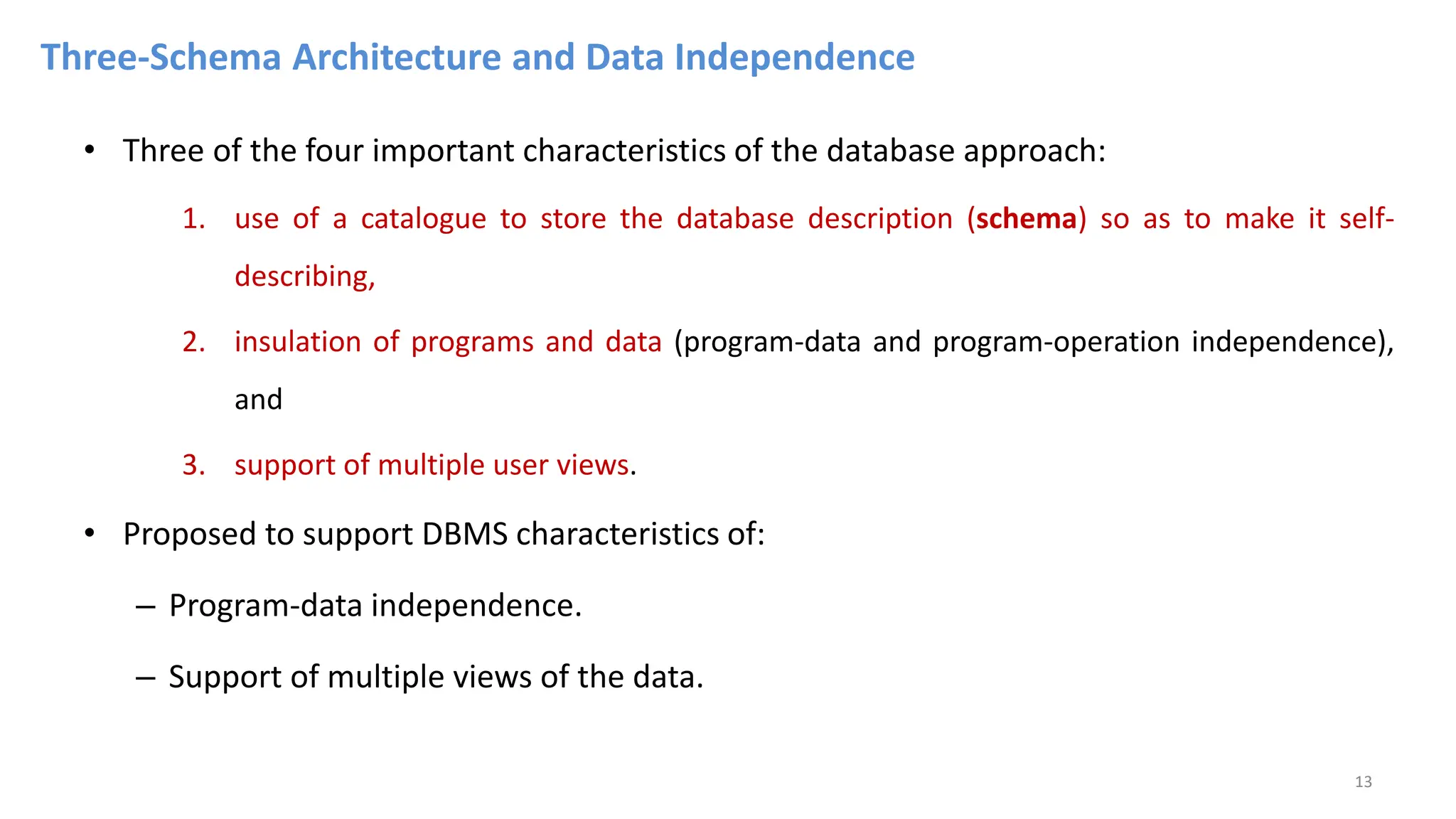 Three-Schema Architecture and Data Independence
• Three of the four important characteristics of the database approach:
1. use of a catalogue to store the database description (schema) so as to make it self-
describing,
2. insulation of programs and data (program-data and program-operation independence),
and
3. support of multiple user views.
• Proposed to support DBMS characteristics of:
– Program-data independence.
– Support of multiple views of the data.
13
 