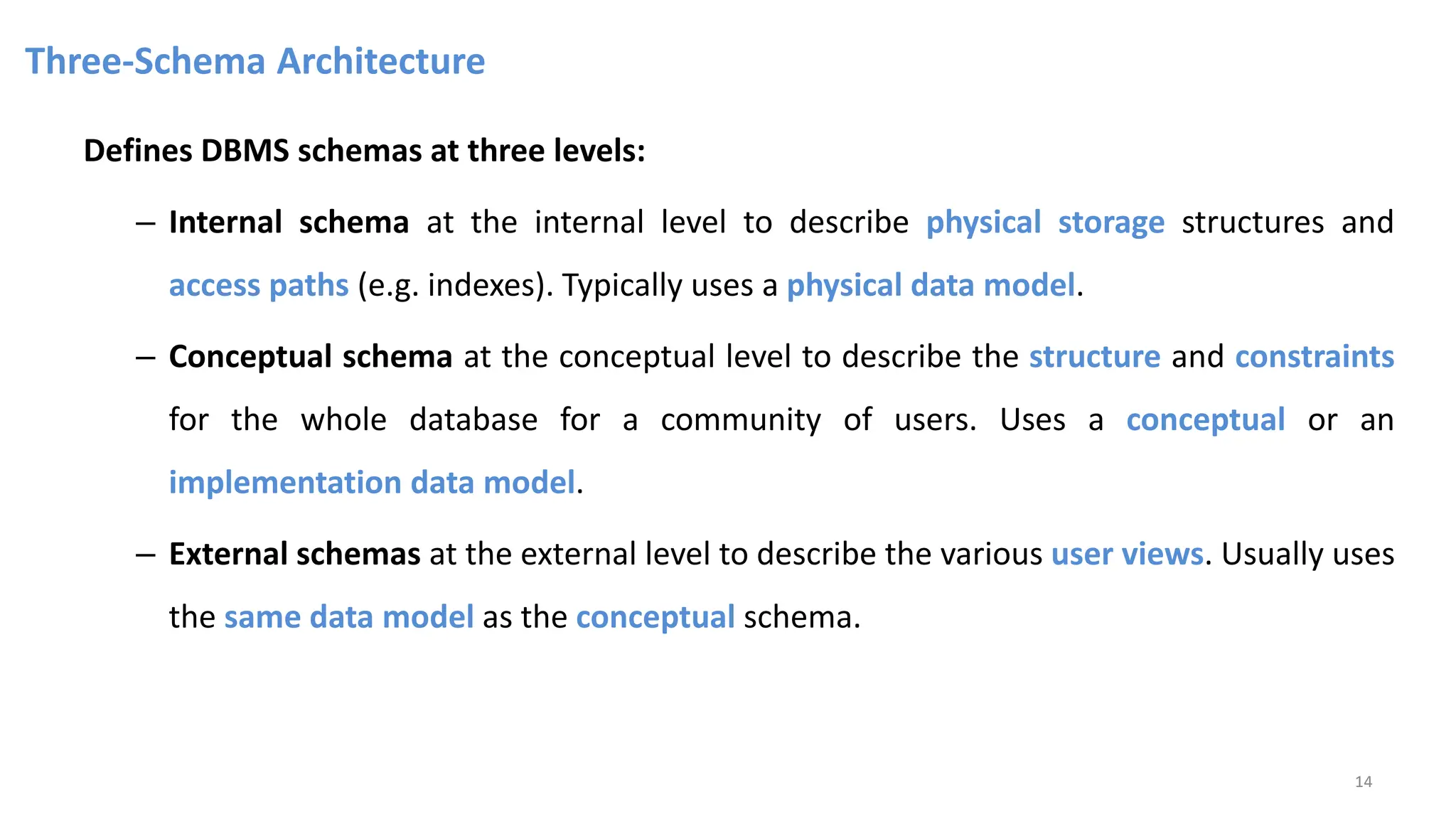 Three-Schema Architecture
Defines DBMS schemas at three levels:
– Internal schema at the internal level to describe physical storage structures and
access paths (e.g. indexes). Typically uses a physical data model.
– Conceptual schema at the conceptual level to describe the structure and constraints
for the whole database for a community of users. Uses a conceptual or an
implementation data model.
– External schemas at the external level to describe the various user views. Usually uses
the same data model as the conceptual schema.
14
 