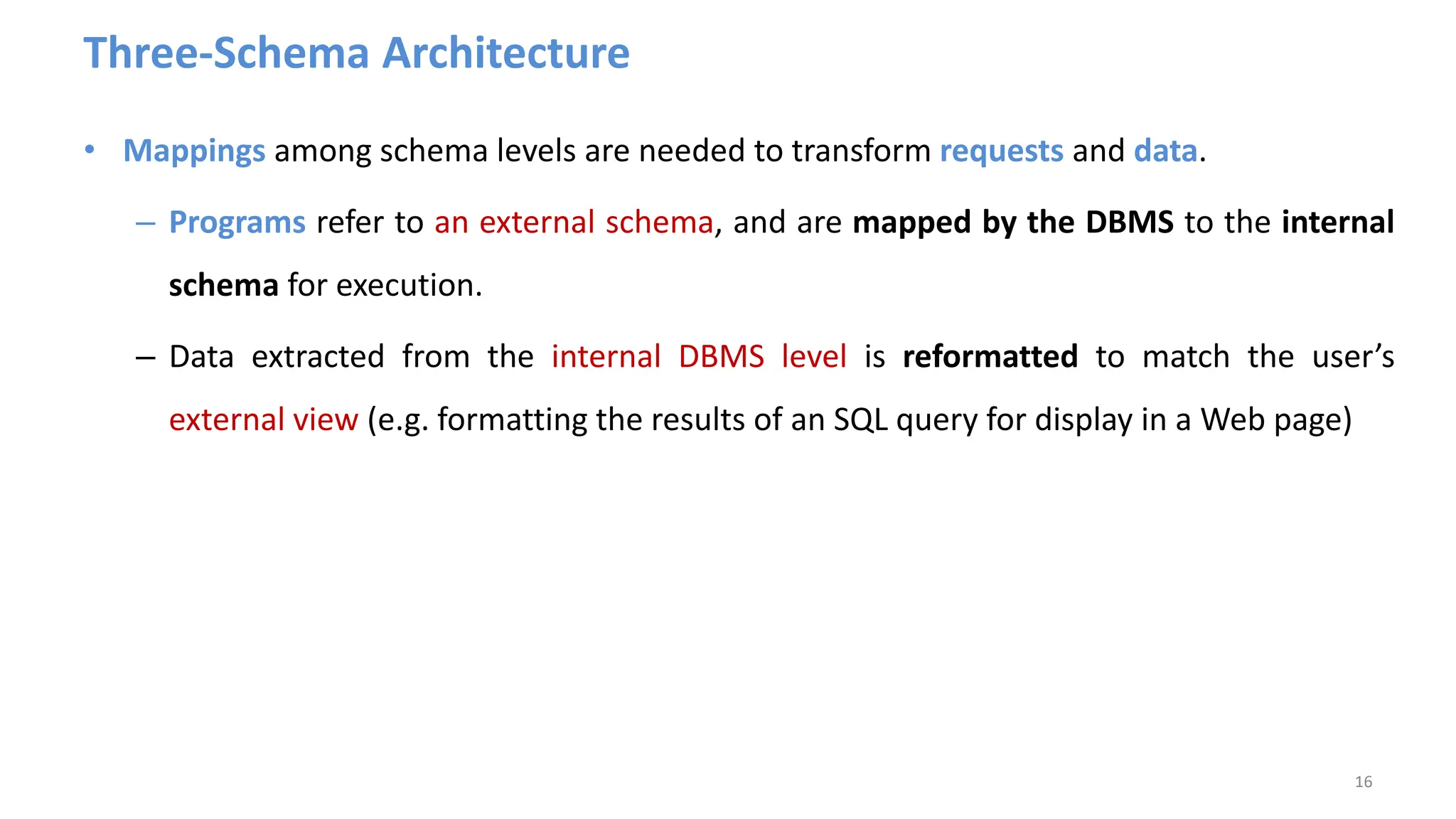 Three-Schema Architecture
• Mappings among schema levels are needed to transform requests and data.
– Programs refer to an external schema, and are mapped by the DBMS to the internal
schema for execution.
– Data extracted from the internal DBMS level is reformatted to match the user’s
external view (e.g. formatting the results of an SQL query for display in a Web page)
16
 