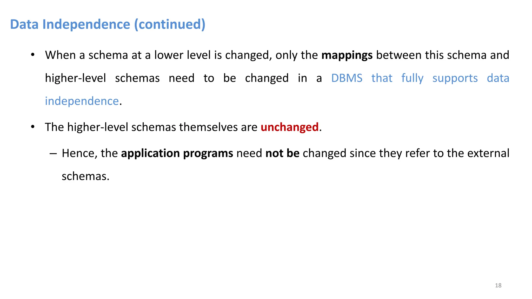 Data Independence (continued)
• When a schema at a lower level is changed, only the mappings between this schema and
higher-level schemas need to be changed in a DBMS that fully supports data
independence.
• The higher-level schemas themselves are unchanged.
– Hence, the application programs need not be changed since they refer to the external
schemas.
18
 