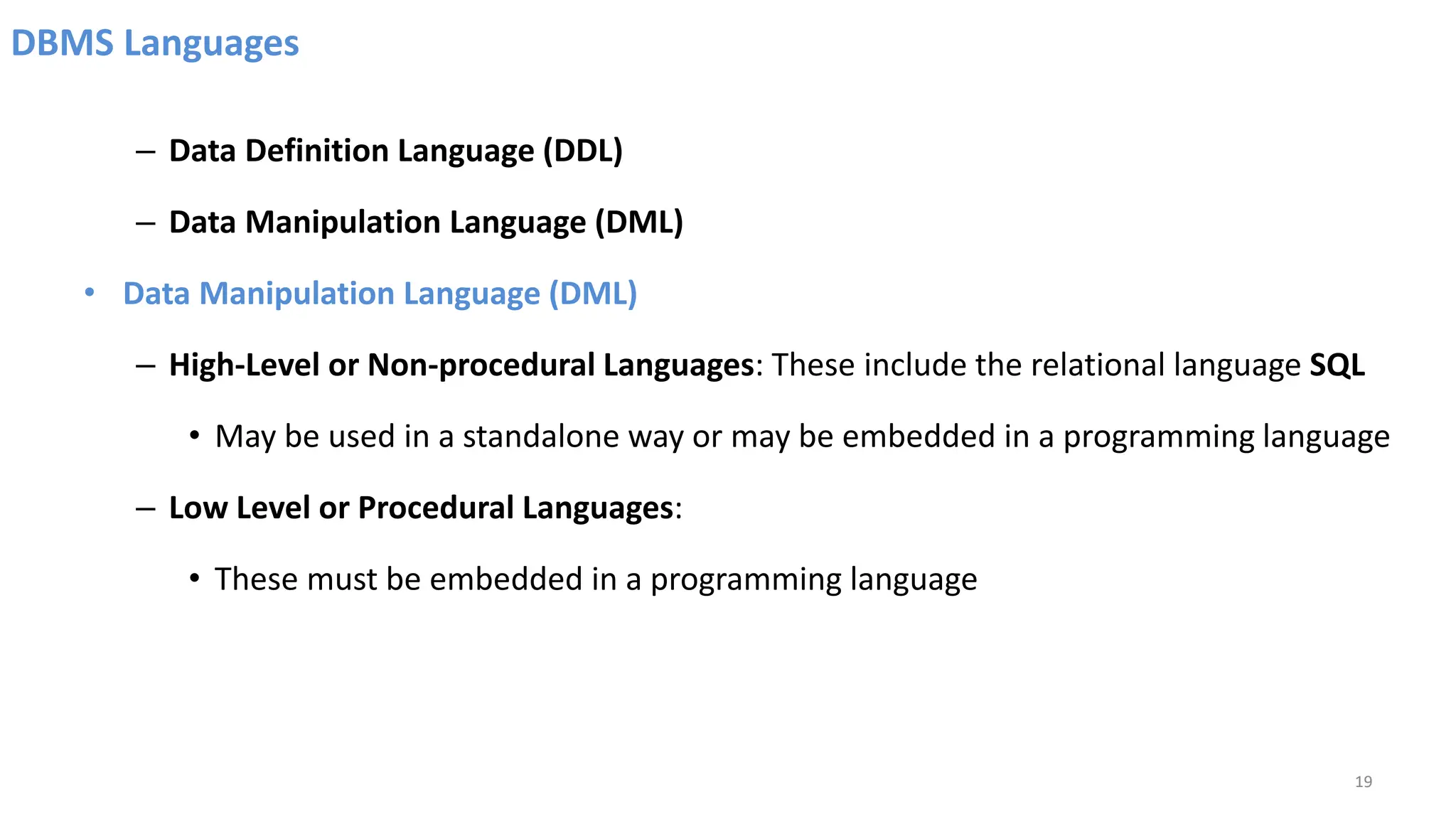 DBMS Languages
– Data Definition Language (DDL)
– Data Manipulation Language (DML)
• Data Manipulation Language (DML)
– High-Level or Non-procedural Languages: These include the relational language SQL
• May be used in a standalone way or may be embedded in a programming language
– Low Level or Procedural Languages:
• These must be embedded in a programming language
19
 