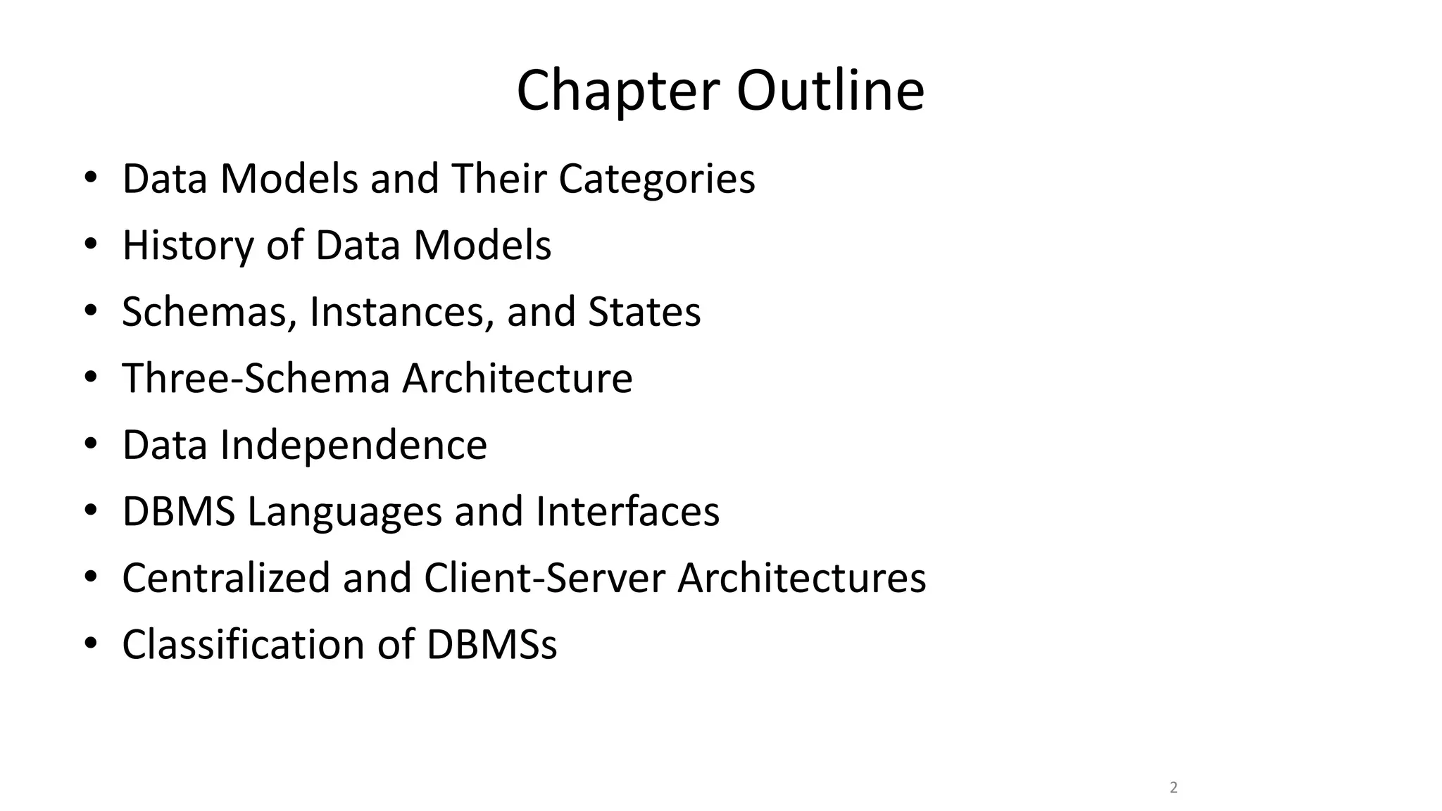 Chapter Outline
• Data Models and Their Categories
• History of Data Models
• Schemas, Instances, and States
• Three-Schema Architecture
• Data Independence
• DBMS Languages and Interfaces
• Centralized and Client-Server Architectures
• Classification of DBMSs
2
 