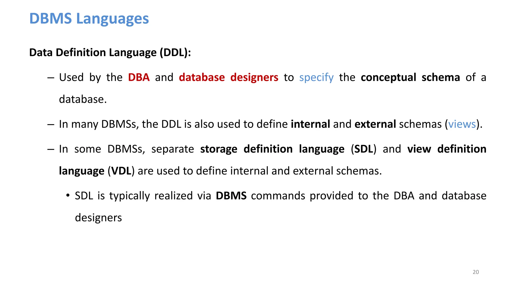 DBMS Languages
Data Definition Language (DDL):
– Used by the DBA and database designers to specify the conceptual schema of a
database.
– In many DBMSs, the DDL is also used to define internal and external schemas (views).
– In some DBMSs, separate storage definition language (SDL) and view definition
language (VDL) are used to define internal and external schemas.
• SDL is typically realized via DBMS commands provided to the DBA and database
designers
20
 