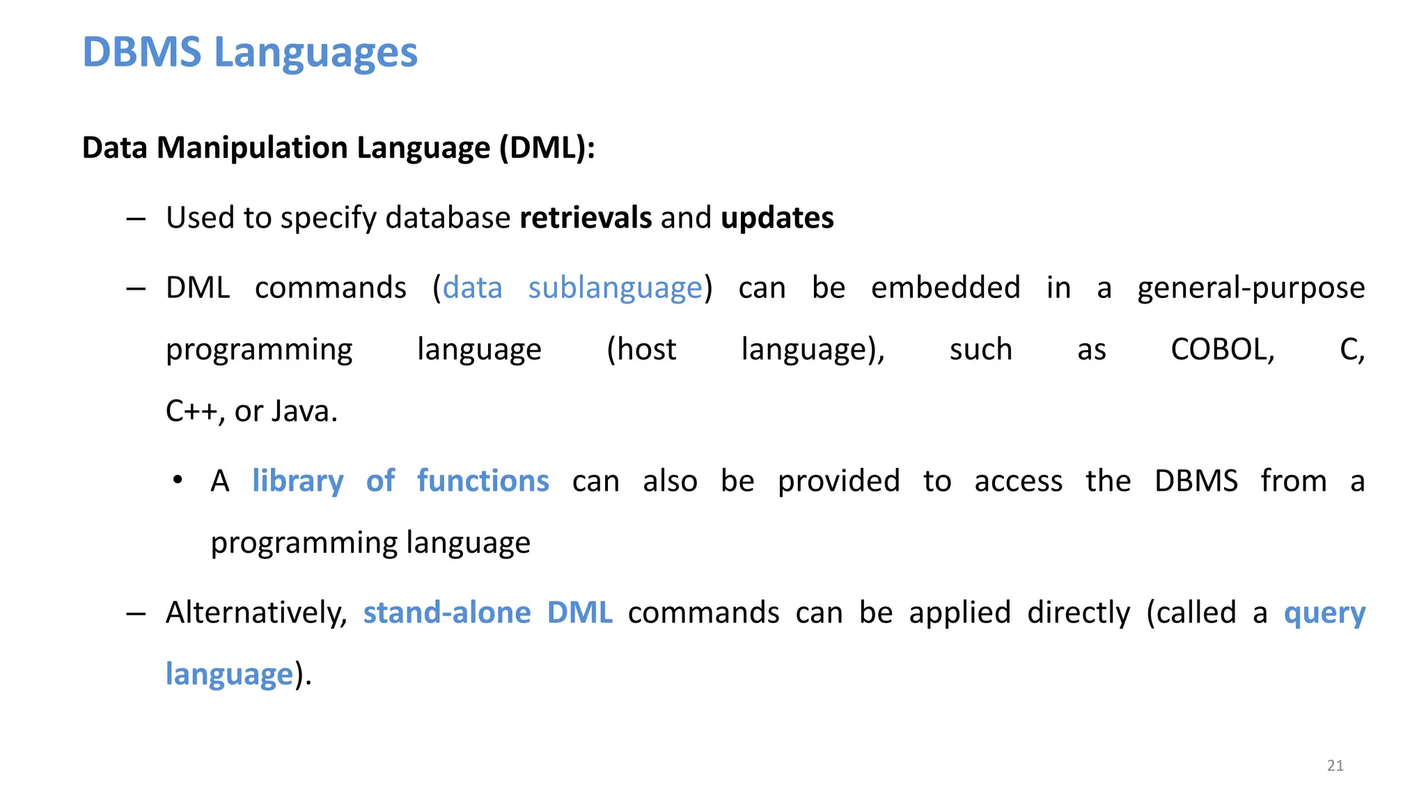 DBMS Languages
Data Manipulation Language (DML):
– Used to specify database retrievals and updates
– DML commands (data sublanguage) can be embedded in a general-purpose
programming language (host language), such as COBOL, C,
C++, or Java.
• A library of functions can also be provided to access the DBMS from a
programming language
– Alternatively, stand-alone DML commands can be applied directly (called a query
language).
21
 