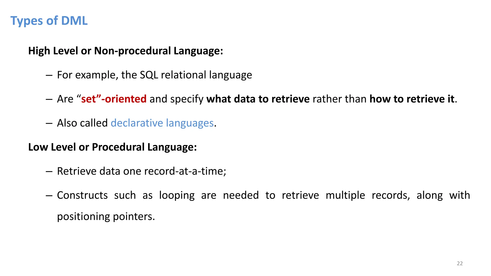 Types of DML
High Level or Non-procedural Language:
– For example, the SQL relational language
– Are “set”-oriented and specify what data to retrieve rather than how to retrieve it.
– Also called declarative languages.
Low Level or Procedural Language:
– Retrieve data one record-at-a-time;
– Constructs such as looping are needed to retrieve multiple records, along with
positioning pointers.
22
 