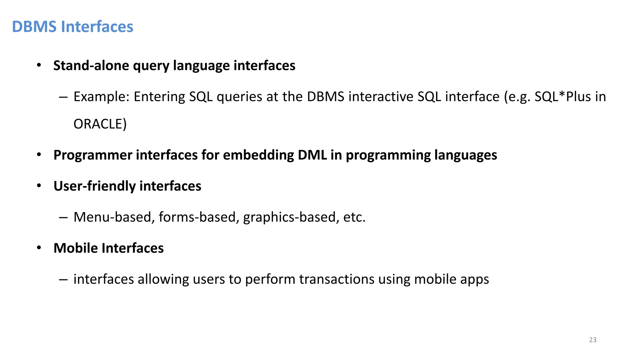 DBMS Interfaces
• Stand-alone query language interfaces
– Example: Entering SQL queries at the DBMS interactive SQL interface (e.g. SQL*Plus in
ORACLE)
• Programmer interfaces for embedding DML in programming languages
• User-friendly interfaces
– Menu-based, forms-based, graphics-based, etc.
• Mobile Interfaces
– interfaces allowing users to perform transactions using mobile apps
23
 