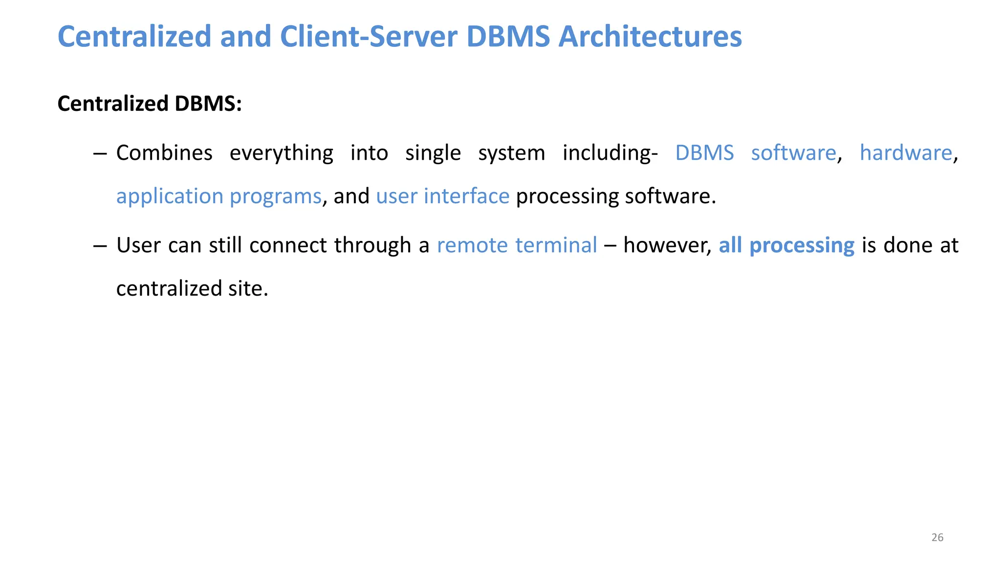 Centralized and Client-Server DBMS Architectures
Centralized DBMS:
– Combines everything into single system including- DBMS software, hardware,
application programs, and user interface processing software.
– User can still connect through a remote terminal – however, all processing is done at
centralized site.
26
 