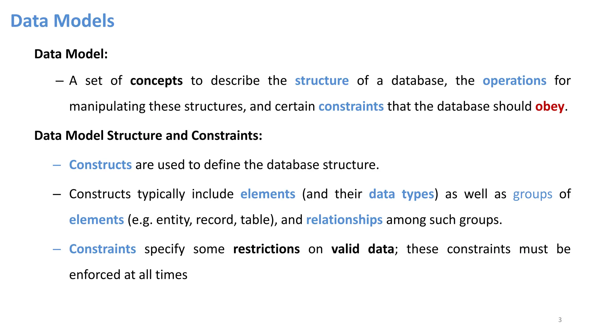Data Models
Data Model:
– A set of concepts to describe the structure of a database, the operations for
manipulating these structures, and certain constraints that the database should obey.
Data Model Structure and Constraints:
– Constructs are used to define the database structure.
– Constructs typically include elements (and their data types) as well as groups of
elements (e.g. entity, record, table), and relationships among such groups.
– Constraints specify some restrictions on valid data; these constraints must be
enforced at all times
3
 
