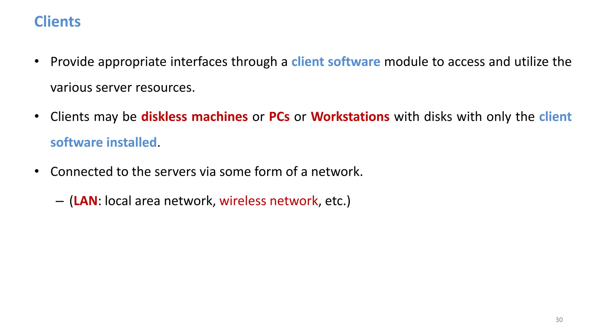Clients
• Provide appropriate interfaces through a client software module to access and utilize the
various server resources.
• Clients may be diskless machines or PCs or Workstations with disks with only the client
software installed.
• Connected to the servers via some form of a network.
– (LAN: local area network, wireless network, etc.)
30
 
