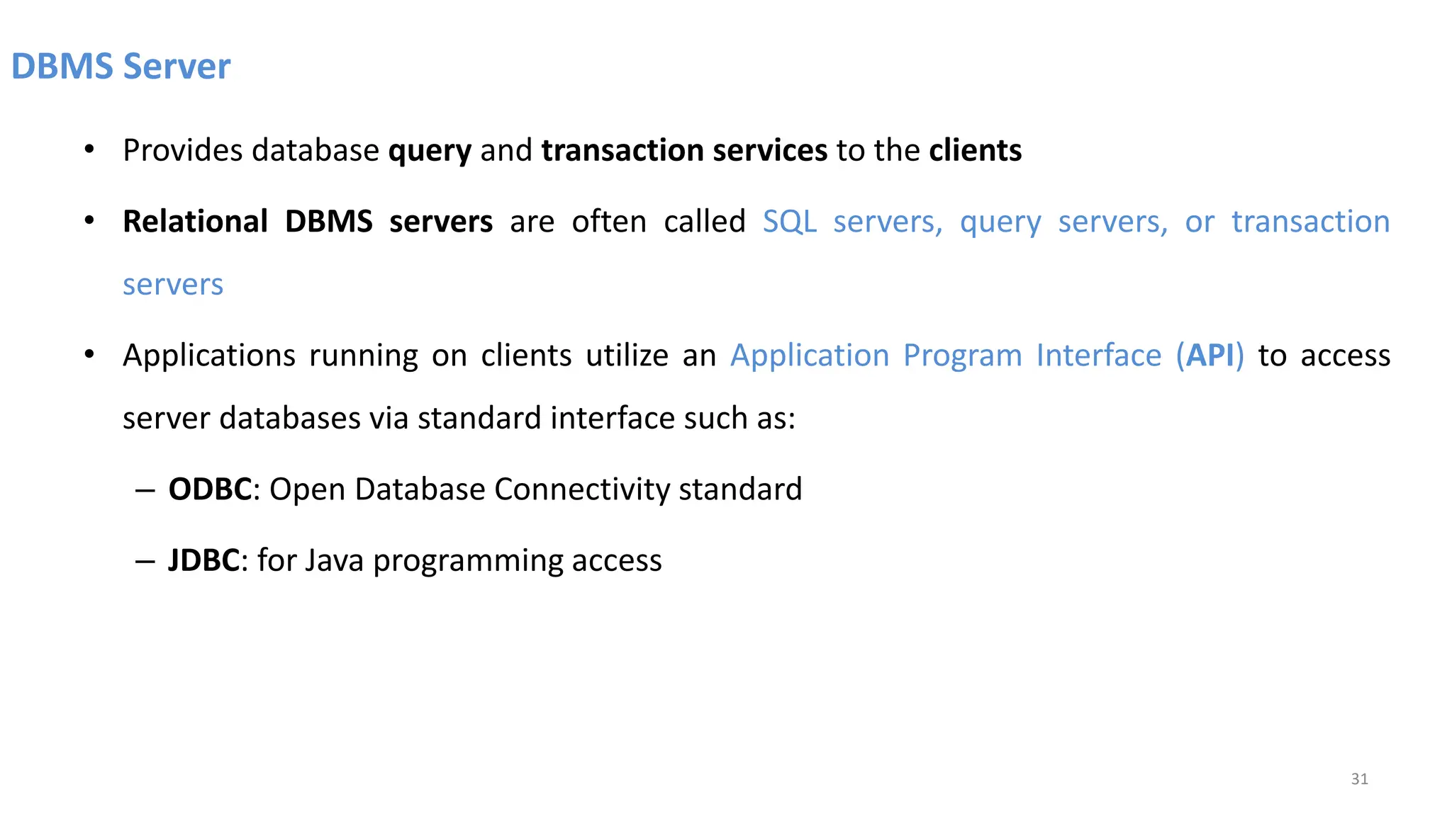 DBMS Server
• Provides database query and transaction services to the clients
• Relational DBMS servers are often called SQL servers, query servers, or transaction
servers
• Applications running on clients utilize an Application Program Interface (API) to access
server databases via standard interface such as:
– ODBC: Open Database Connectivity standard
– JDBC: for Java programming access
31
 