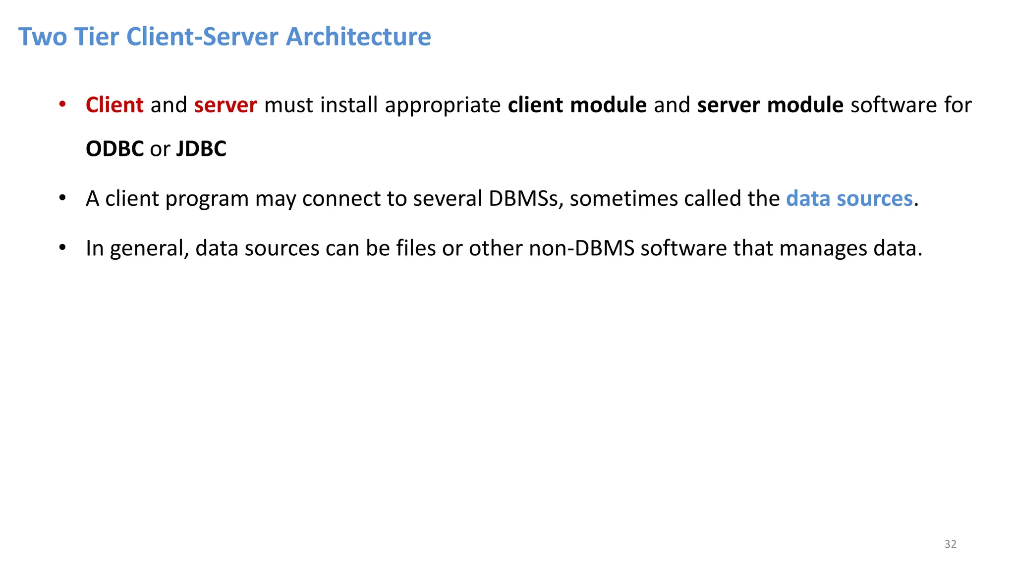 Two Tier Client-Server Architecture
• Client and server must install appropriate client module and server module software for
ODBC or JDBC
• A client program may connect to several DBMSs, sometimes called the data sources.
• In general, data sources can be files or other non-DBMS software that manages data.
32
 