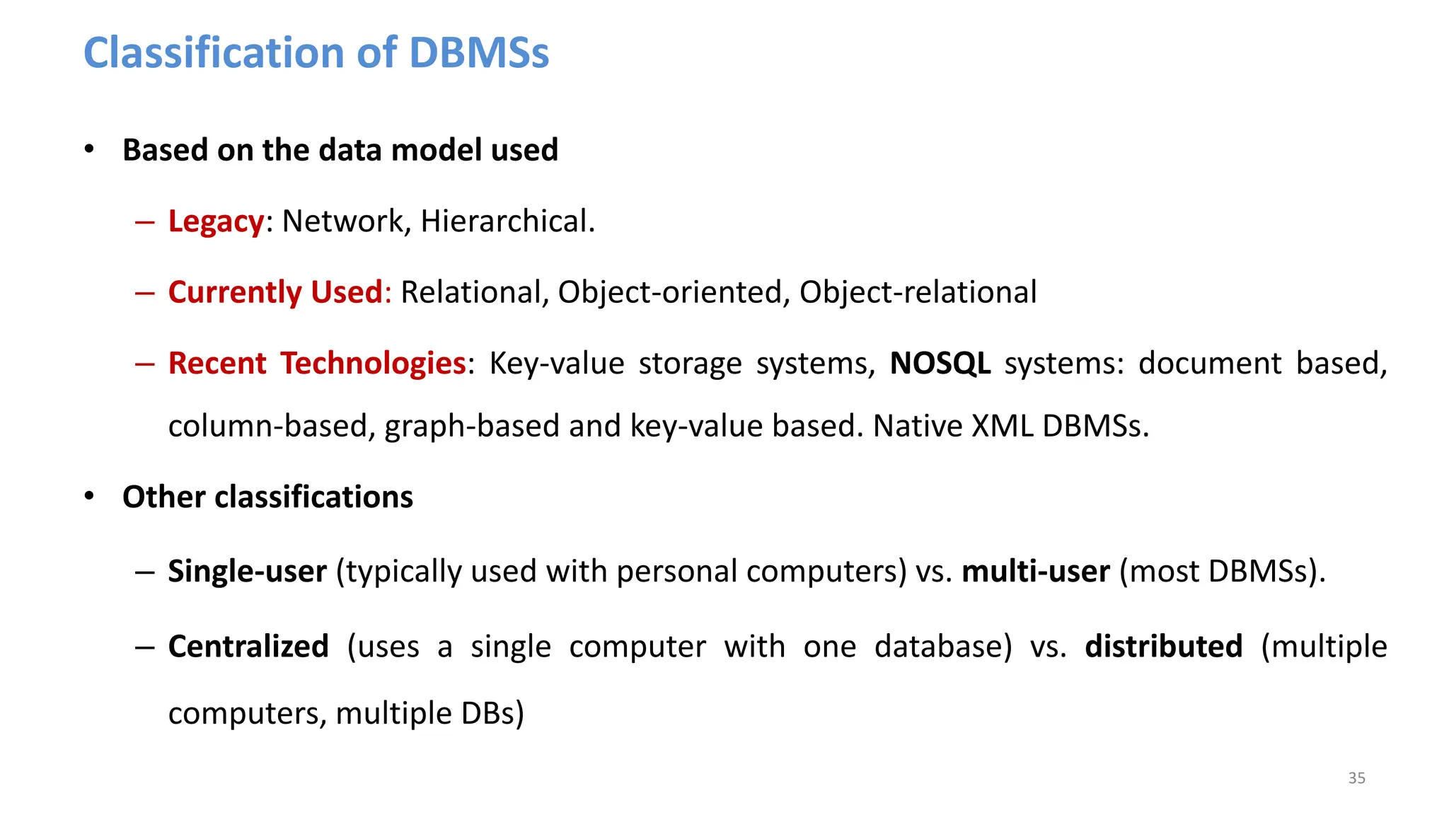 Classification of DBMSs
• Based on the data model used
– Legacy: Network, Hierarchical.
– Currently Used: Relational, Object-oriented, Object-relational
– Recent Technologies: Key-value storage systems, NOSQL systems: document based,
column-based, graph-based and key-value based. Native XML DBMSs.
• Other classifications
– Single-user (typically used with personal computers) vs. multi-user (most DBMSs).
– Centralized (uses a single computer with one database) vs. distributed (multiple
computers, multiple DBs)
35
 