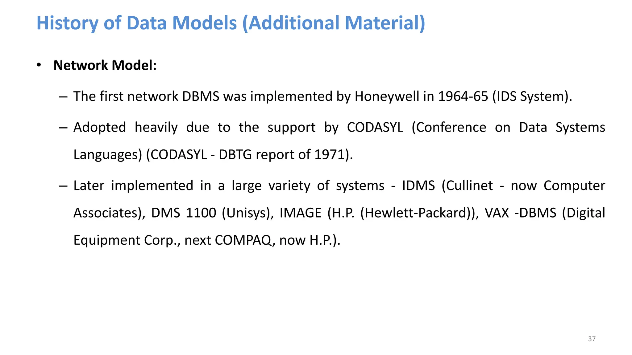 History of Data Models (Additional Material)
• Network Model:
– The first network DBMS was implemented by Honeywell in 1964-65 (IDS System).
– Adopted heavily due to the support by CODASYL (Conference on Data Systems
Languages) (CODASYL - DBTG report of 1971).
– Later implemented in a large variety of systems - IDMS (Cullinet - now Computer
Associates), DMS 1100 (Unisys), IMAGE (H.P. (Hewlett-Packard)), VAX -DBMS (Digital
Equipment Corp., next COMPAQ, now H.P.).
37
 