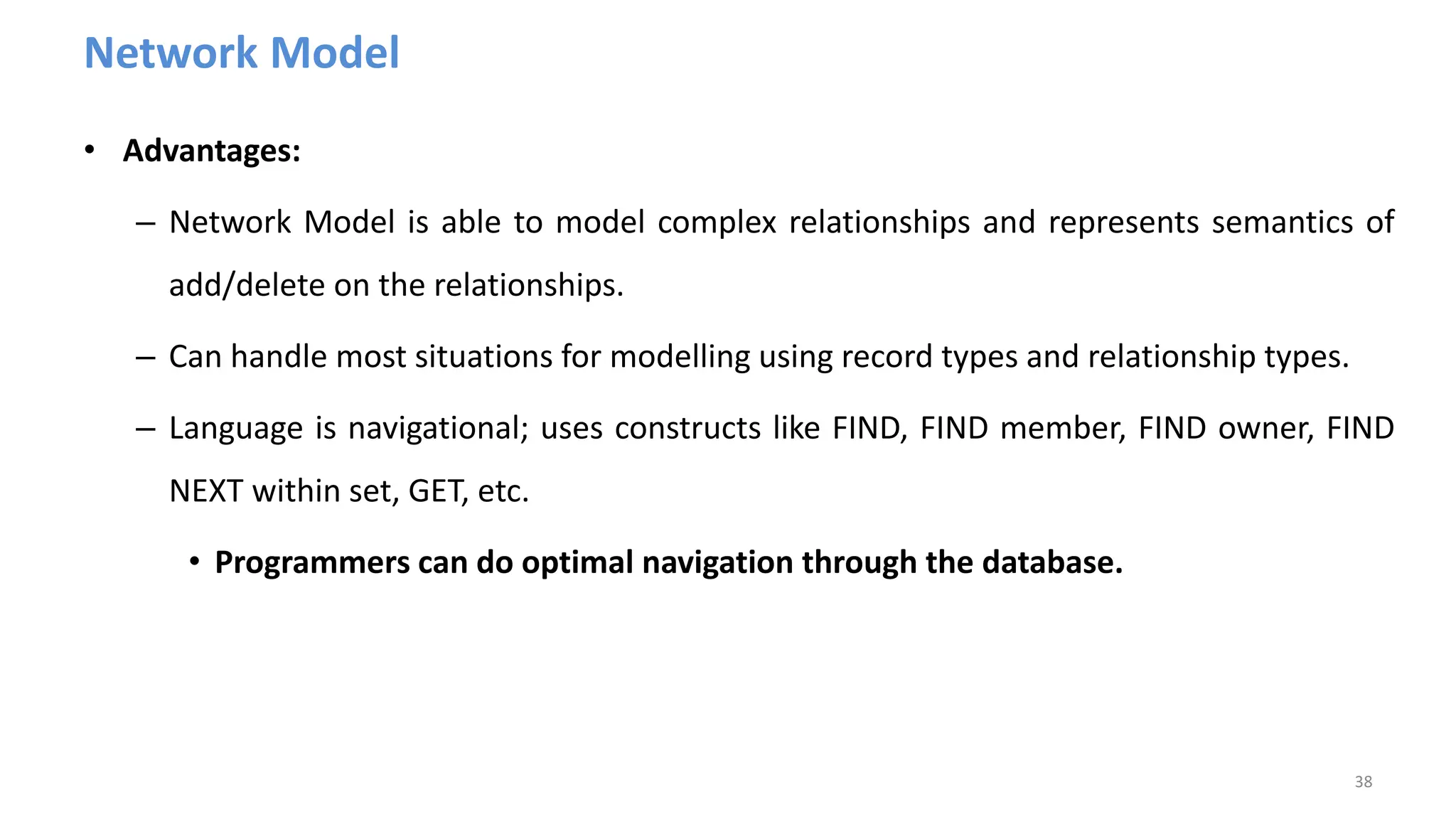 Network Model
• Advantages:
– Network Model is able to model complex relationships and represents semantics of
add/delete on the relationships.
– Can handle most situations for modelling using record types and relationship types.
– Language is navigational; uses constructs like FIND, FIND member, FIND owner, FIND
NEXT within set, GET, etc.
• Programmers can do optimal navigation through the database.
38
 