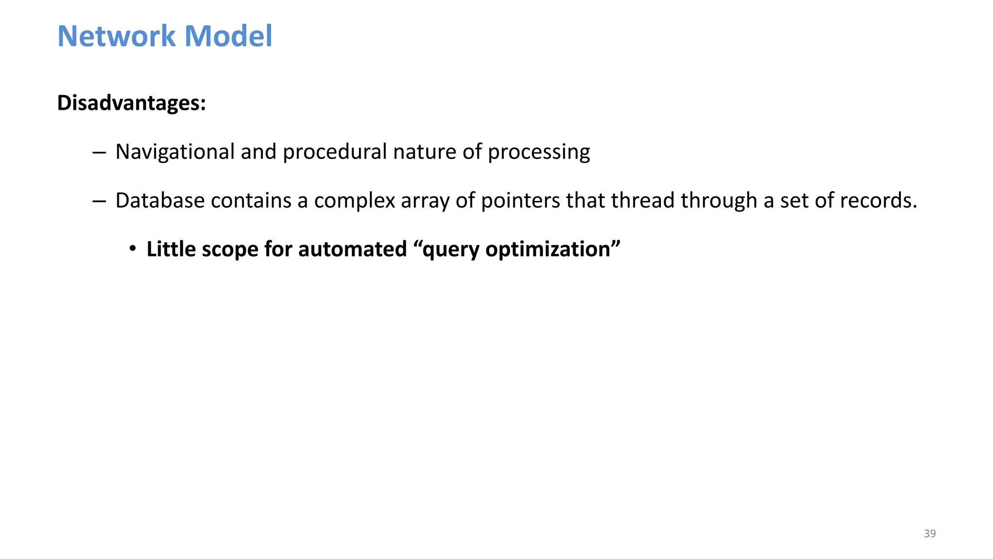 Network Model
Disadvantages:
– Navigational and procedural nature of processing
– Database contains a complex array of pointers that thread through a set of records.
• Little scope for automated “query optimization”
39
 