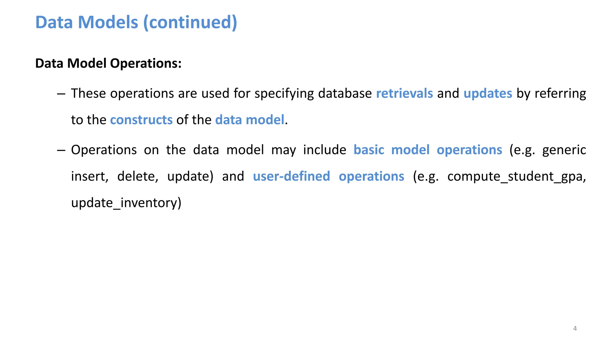 Data Models (continued)
Data Model Operations:
– These operations are used for specifying database retrievals and updates by referring
to the constructs of the data model.
– Operations on the data model may include basic model operations (e.g. generic
insert, delete, update) and user-defined operations (e.g. compute_student_gpa,
update_inventory)
4
 