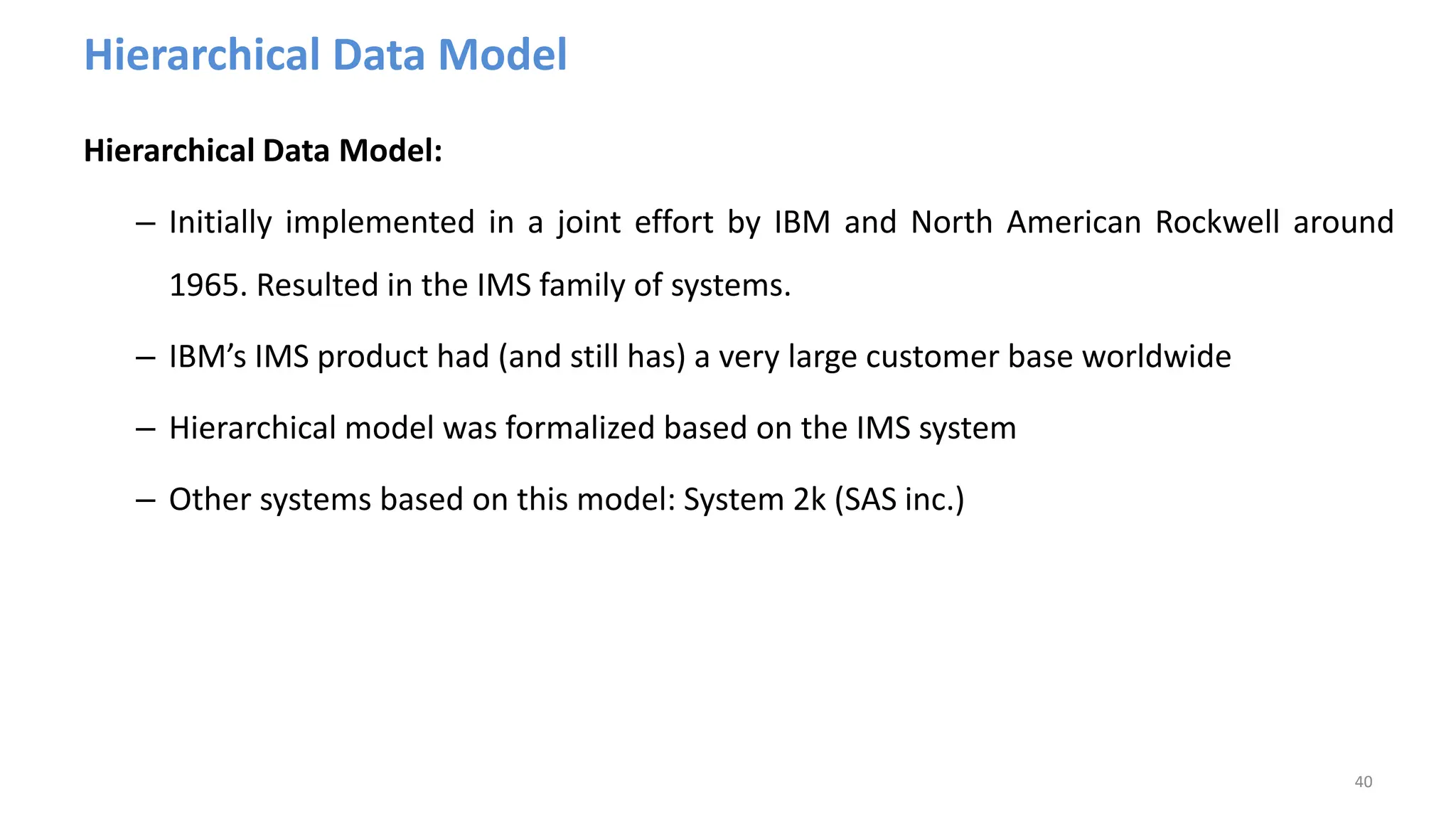 Hierarchical Data Model
Hierarchical Data Model:
– Initially implemented in a joint effort by IBM and North American Rockwell around
1965. Resulted in the IMS family of systems.
– IBM’s IMS product had (and still has) a very large customer base worldwide
– Hierarchical model was formalized based on the IMS system
– Other systems based on this model: System 2k (SAS inc.)
40
 