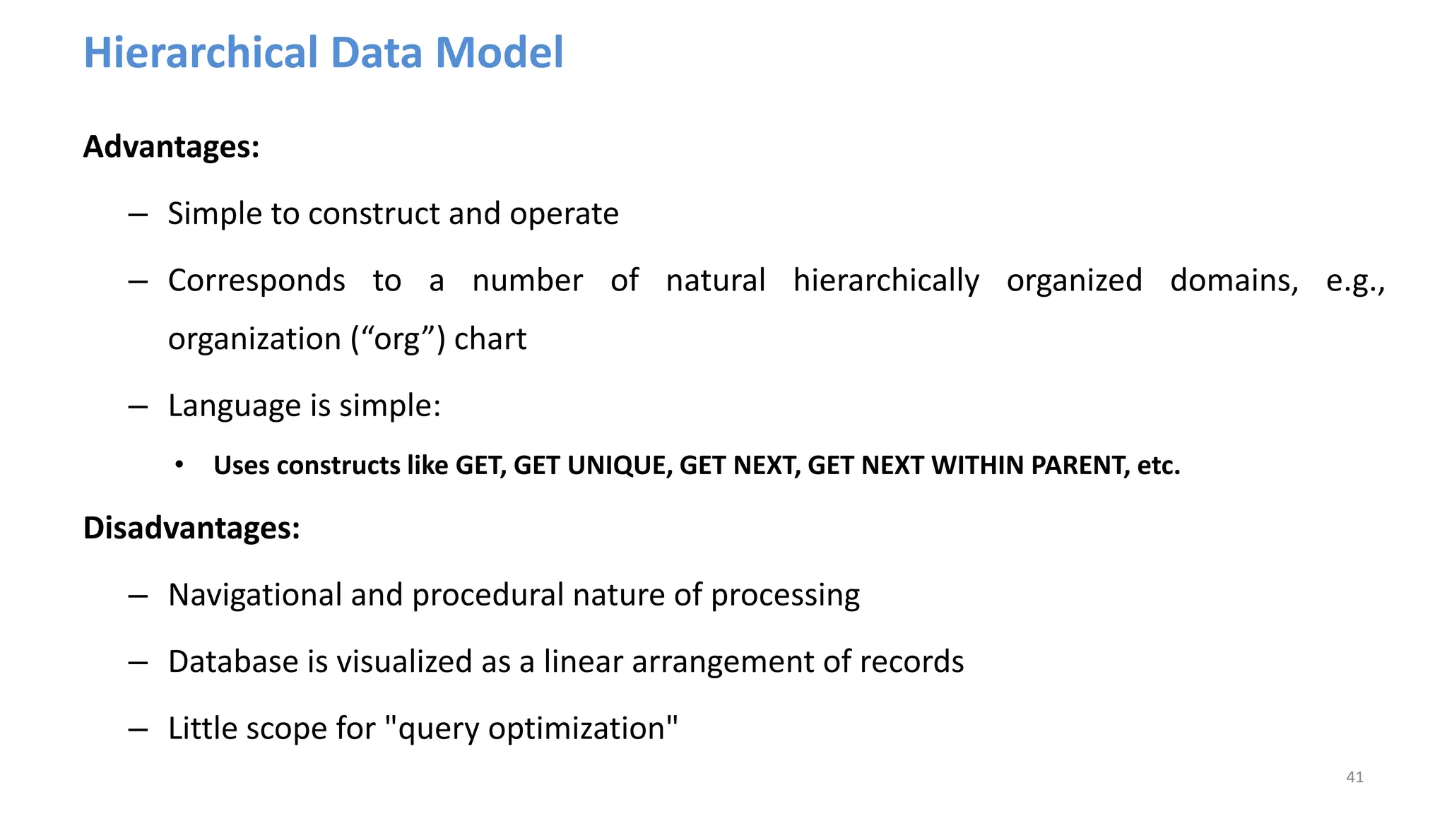 Hierarchical Data Model
Advantages:
– Simple to construct and operate
– Corresponds to a number of natural hierarchically organized domains, e.g.,
organization (“org”) chart
– Language is simple:
• Uses constructs like GET, GET UNIQUE, GET NEXT, GET NEXT WITHIN PARENT, etc.
Disadvantages:
– Navigational and procedural nature of processing
– Database is visualized as a linear arrangement of records
– Little scope for "query optimization"
41
 
