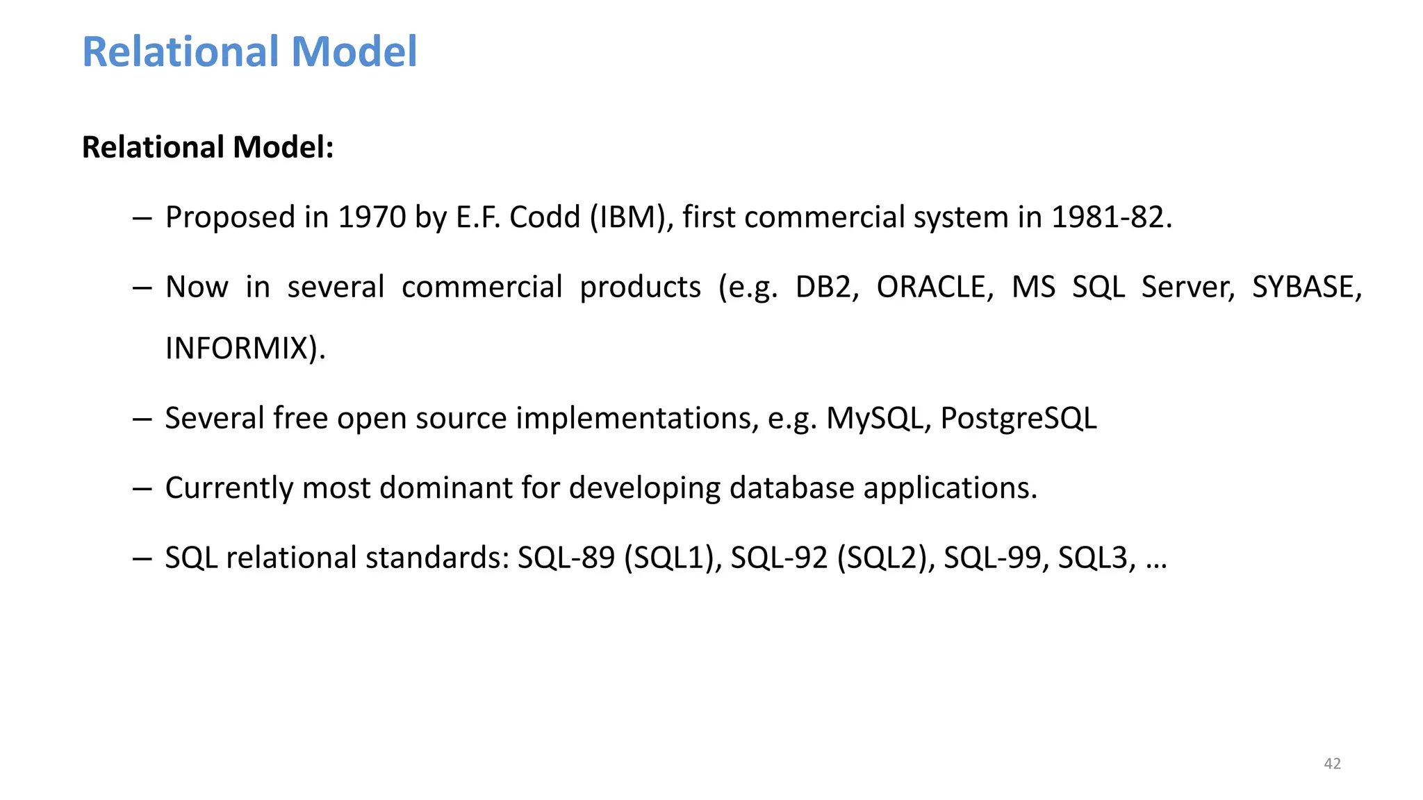 Relational Model
Relational Model:
– Proposed in 1970 by E.F. Codd (IBM), first commercial system in 1981-82.
– Now in several commercial products (e.g. DB2, ORACLE, MS SQL Server, SYBASE,
INFORMIX).
– Several free open source implementations, e.g. MySQL, PostgreSQL
– Currently most dominant for developing database applications.
– SQL relational standards: SQL-89 (SQL1), SQL-92 (SQL2), SQL-99, SQL3, …
42
 